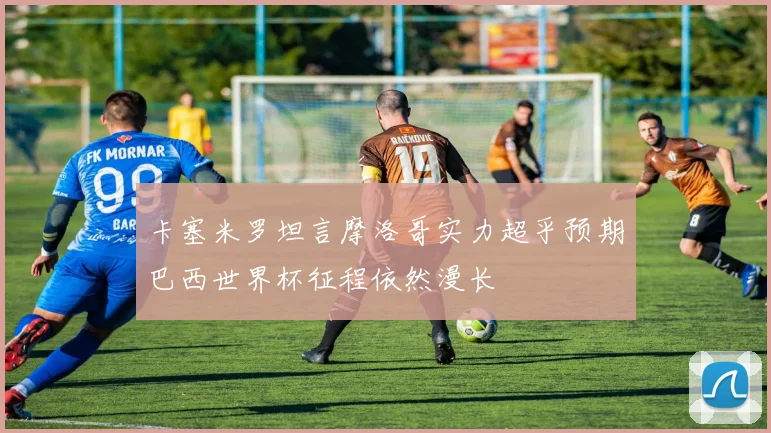 卡塞米罗坦言摩洛哥实力超乎预期巴西世界杯征程依然漫长