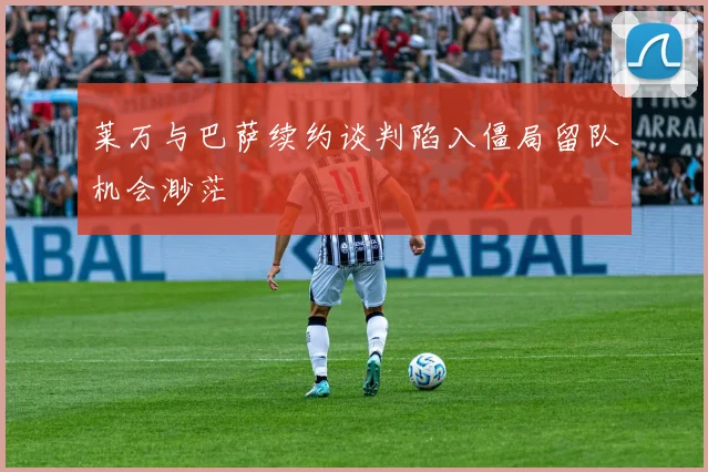 莱万与巴萨续约谈判陷入僵局留队机会渺茫