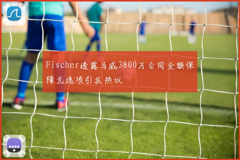 Fischer透露马威3800万合同全额保障无选项引发热议