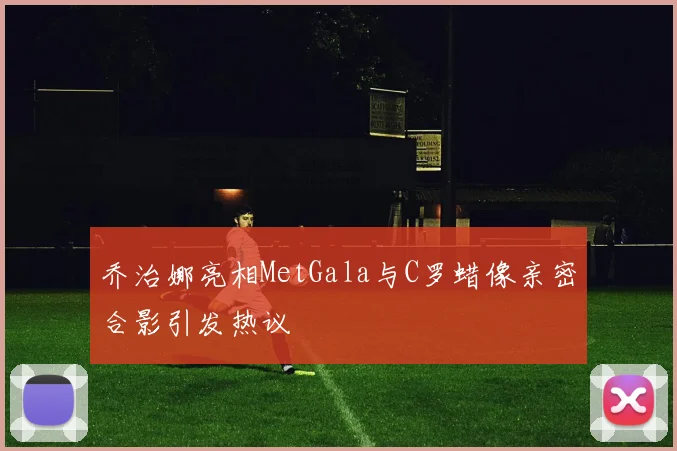 乔治娜亮相MetGala与C罗蜡像亲密合影引发热议