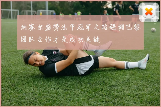 纳赛尔盛赞法甲冠军之路强调巴黎团队合作才是成功关键