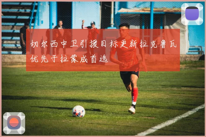 切尔西中卫引援目标更新拉克鲁瓦优先于拉蒙成首选