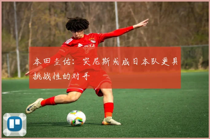 本田圭佑：突尼斯或成日本队更具挑战性的对手