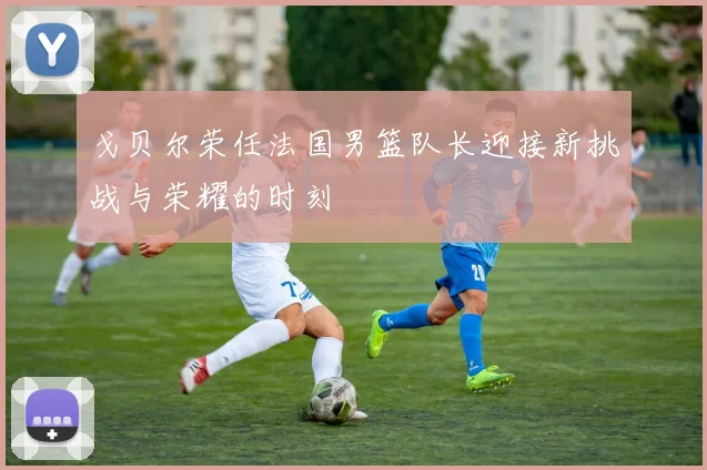 戈贝尔荣任法国男篮队长迎接新挑战与荣耀的时刻