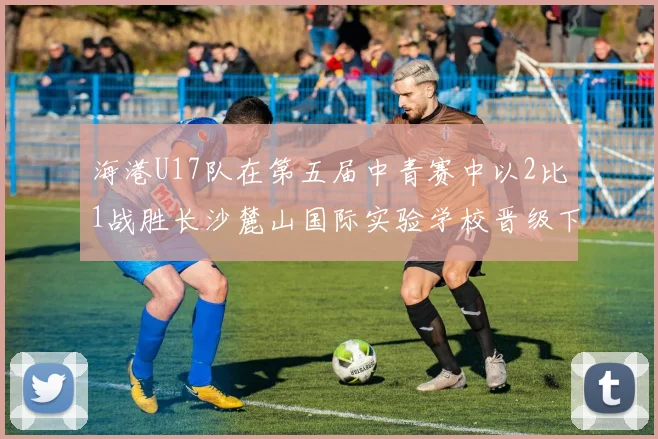 海港U17队在第五届中青赛中以2比1战胜长沙麓山国际实验学校晋级下一轮