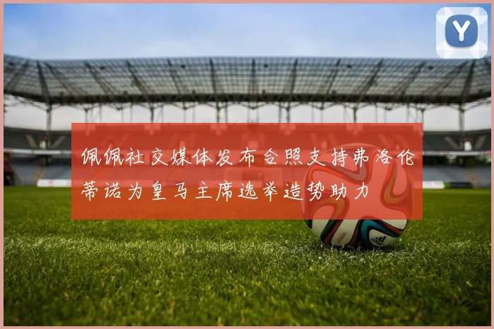 佩佩社交媒体发布合照支持弗洛伦蒂诺为皇马主席选举造势助力