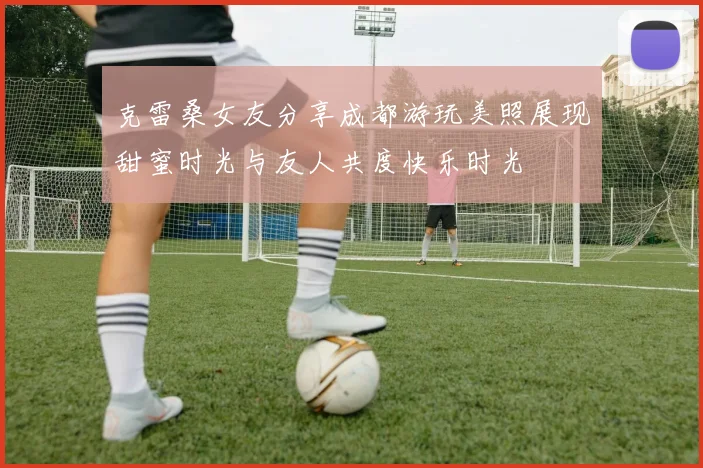 克雷桑女友分享成都游玩美照展现甜蜜时光与友人共度快乐时光