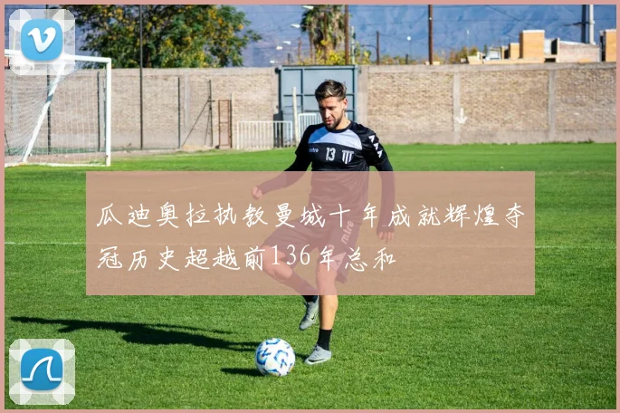 瓜迪奥拉执教曼城十年成就辉煌夺冠历史超越前136年总和