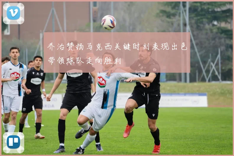乔治赞扬马克西关键时刻表现出色带领球队走向胜利