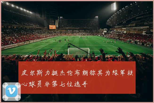 皮尔斯力挺杰伦布朗称其为绿军核心球员非第七位选手