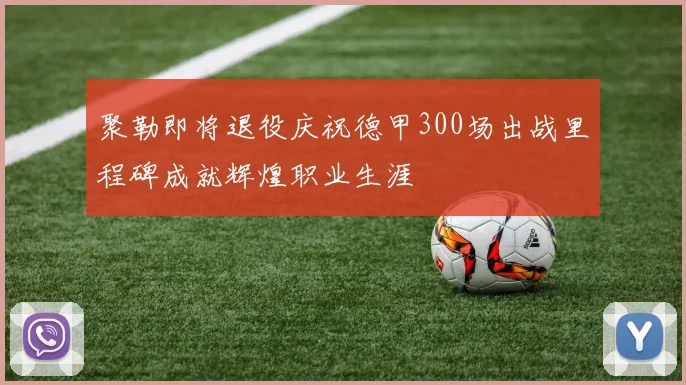 聚勒即将退役庆祝德甲300场出战里程碑成就辉煌职业生涯