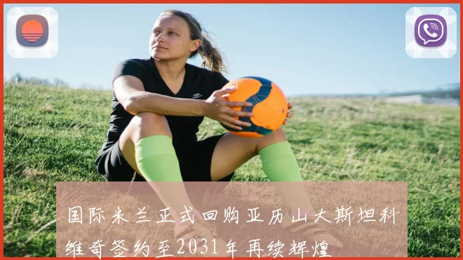 国际米兰正式回购亚历山大斯坦科维奇签约至2031年再续辉煌