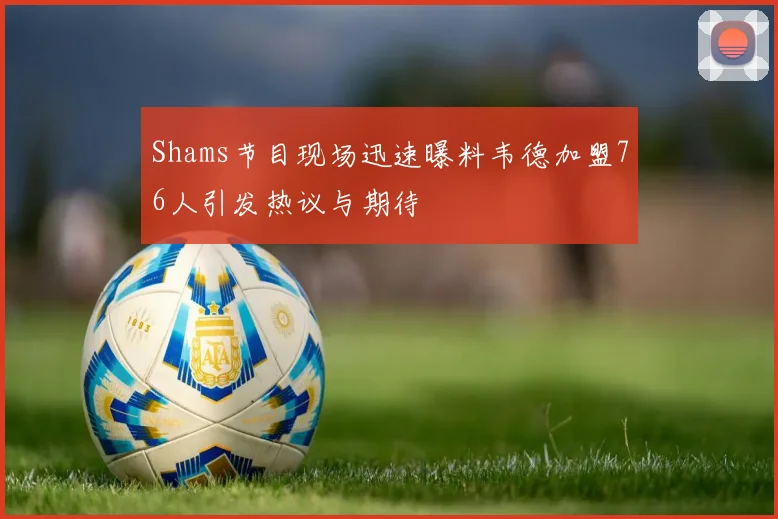 Shams节目现场迅速曝料韦德加盟76人引发热议与期待